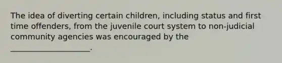 The idea of diverting certain children, including status and first time offenders, from the juvenile court system to non-judicial community agencies was encouraged by the ____________________.