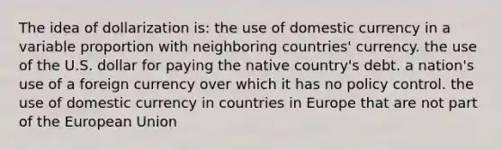 The idea of dollarization is: the use of domestic currency in a variable proportion with neighboring countries' currency. the use of the U.S. dollar for paying the native country's debt. a nation's use of a foreign currency over which it has no policy control. the use of domestic currency in countries in Europe that are not part of the European Union