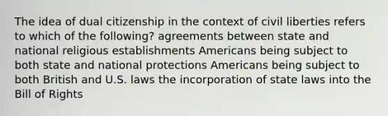 The idea of dual citizenship in the context of civil liberties refers to which of the following? agreements between state and national religious establishments Americans being subject to both state and national protections Americans being subject to both British and U.S. laws the incorporation of state laws into the Bill of Rights