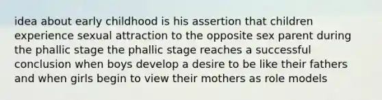 idea about early childhood is his assertion that children experience sexual attraction to the opposite sex parent during the phallic stage the phallic stage reaches a successful conclusion when boys develop a desire to be like their fathers and when girls begin to view their mothers as role models