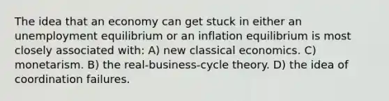 The idea that an economy can get stuck in either an unemployment equilibrium or an inflation equilibrium is most closely associated with: A) new classical economics. C) monetarism. B) the real-business-cycle theory. D) the idea of coordination failures.