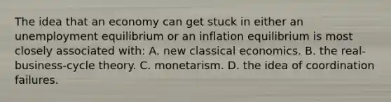 The idea that an economy can get stuck in either an unemployment equilibrium or an inflation equilibrium is most closely associated with: A. new classical economics. B. the real-business-cycle theory. C. monetarism. D. the idea of coordination failures.