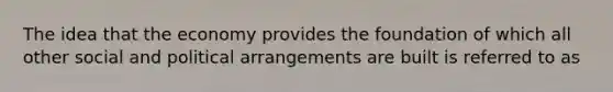 The idea that the economy provides the foundation of which all other social and political arrangements are built is referred to as