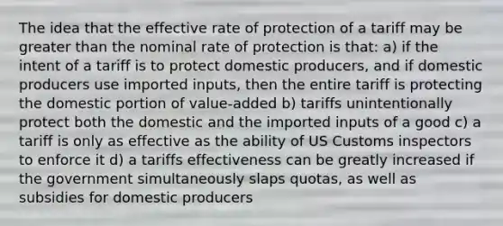 The idea that the effective rate of protection of a tariff may be greater than the nominal rate of protection is that: a) if the intent of a tariff is to protect domestic producers, and if domestic producers use imported inputs, then the entire tariff is protecting the domestic portion of value-added b) tariffs unintentionally protect both the domestic and the imported inputs of a good c) a tariff is only as effective as the ability of US Customs inspectors to enforce it d) a tariffs effectiveness can be greatly increased if the government simultaneously slaps quotas, as well as subsidies for domestic producers