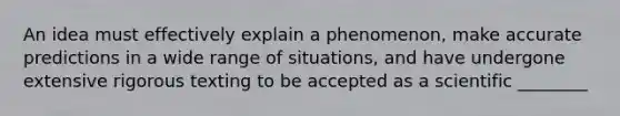 An idea must effectively explain a phenomenon, make accurate predictions in a wide range of situations, and have undergone extensive rigorous texting to be accepted as a scientific ________