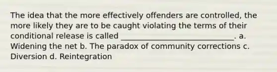 The idea that the more effectively offenders are controlled, the more likely they are to be caught violating the terms of their conditional release is called _____________________________. a. Widening the net b. The paradox of community corrections c. Diversion d. Reintegration