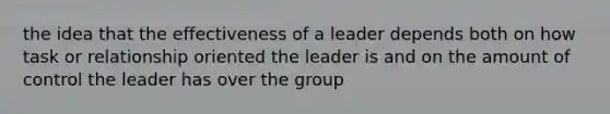 the idea that the effectiveness of a leader depends both on how task or relationship oriented the leader is and on the amount of control the leader has over the group