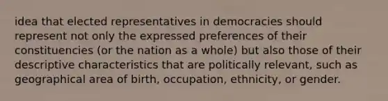 idea that elected representatives in democracies should represent not only the expressed preferences of their constituencies (or the nation as a whole) but also those of their descriptive characteristics that are politically relevant, such as geographical area of birth, occupation, ethnicity, or gender.