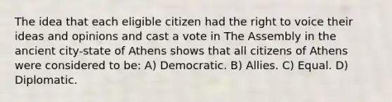 The idea that each eligible citizen had the right to voice their ideas and opinions and cast a vote in The Assembly in the ancient city-state of Athens shows that all citizens of Athens were considered to be: A) Democratic. B) Allies. C) Equal. D) Diplomatic.