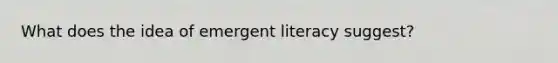 What does the idea of emergent literacy suggest?