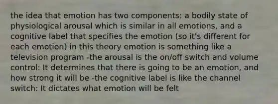 the idea that emotion has two components: a bodily state of physiological arousal which is similar in all emotions, and a cognitive label that specifies the emotion (so it's different for each emotion) in this theory emotion is something like a television program -the arousal is the on/off switch and volume control: It determines that there is going to be an emotion, and how strong it will be -the cognitive label is like the channel switch: It dictates what emotion will be felt