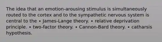 The idea that an emotion-arousing stimulus is simultaneously routed to the cortex and to the sympathetic nervous system is central to the ∙ James-Lange theory. ∙ relative deprivation principle. ∙ two-factor theory. ∙ Cannon-Bard theory. ∙ catharsis hypothesis.