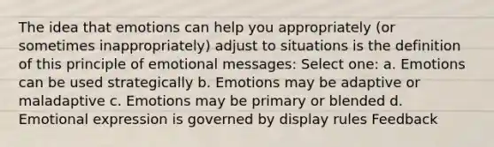 The idea that emotions can help you appropriately (or sometimes inappropriately) adjust to situations is the definition of this principle of emotional messages: Select one: a. Emotions can be used strategically b. Emotions may be adaptive or maladaptive c. Emotions may be primary or blended d. Emotional expression is governed by display rules Feedback