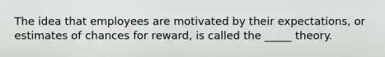 The idea that employees are motivated by their expectations, or estimates of chances for reward, is called the _____ theory.