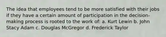 The idea that employees tend to be more satisfied with their jobs if they have a certain amount of participation in the decision-making process is rooted to the work of: a. Kurt Lewin b. John Stacy Adam c. Douglas McGregor d. Frederick Taylor