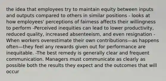 the idea that employees try to maintain equity between inputs and outputs compared to others in similar positions - looks at how employees' perceptions of fairness affects their willingness to perform -Perceived inequities can lead to lower productivity, reduced quality, increased absenteeism, and even resignation - When workers overestimate their own contributions—as happens often—they feel any rewards given out for performance are inequitable. -The best remedy is generally clear and frequent communication. Managers must communicate as clearly as possible both the results they expect and the outcomes that will occur