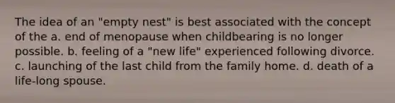 The idea of an "empty nest" is best associated with the concept of the a. end of menopause when childbearing is no longer possible. b. feeling of a "new life" experienced following divorce. c. launching of the last child from the family home. d. death of a life-long spouse.