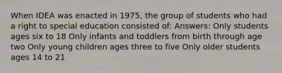 When IDEA was enacted in 1975, the group of students who had a right to special education consisted of: Answers: Only students ages six to 18 Only infants and toddlers from birth through age two Only young children ages three to five Only older students ages 14 to 21