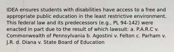 IDEA ensures students with disabilities have access to a free and appropriate public education in the least restrictive environment. This federal law and its predecessors (e.g., PL 94-142) were enacted in part due to the result of which lawsuit: a. P.A.R.C v. Commonwealth of Pennsylvania b. Agostini v. Felton c. Parham v. J.R. d. Diana v. State Board of Education