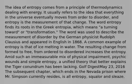 The idea of entropy comes from a principle of thermodynamics dealing with energy. It usually refers to the idea that everything in the universe eventually moves from order to disorder, and entropy is the measurement of that change. The word entropy finds its roots in the Greek entropia, which means "a turning toward" or "transformation." The word was used to describe the measurement of disorder by the German physicist Rudolph Clausius and appeared in English in 1868. A common example of entropy is that of ice melting in water. The resulting change from formed to free, from ordered to disordered increases the entropy. Amid such an immeasurable mix of physical impairment, psychic wounds and simple entropy, a unified theory that better explains the Tiger conundrum has been lacking. Golf DigestMay 23, 2016 The subsequent chapter, which ends in the Nevada prison where Mr. Simpson currently resides, is all entropy, squalor and sleaze.