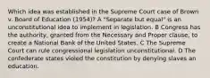 Which idea was established in the Supreme Court case of Brown v. Board of Education (1954)? A "Separate but equal" is an unconstitutional idea to implement in legislation. B Congress has the authority, granted from the Necessary and Proper clause, to create a National Bank of the United States. C The Supreme Court can rule congressional legislation unconstitutional. D The confederate states violed the constitution by denying slaves an education.