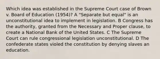 Which idea was established in the Supreme Court case of Brown v. Board of Education (1954)? A "Separate but equal" is an unconstitutional idea to implement in legislation. B Congress has the authority, granted from the Necessary and Proper clause, to create a National Bank of the United States. C The Supreme Court can rule congressional legislation unconstitutional. D The confederate states violed the constitution by denying slaves an education.