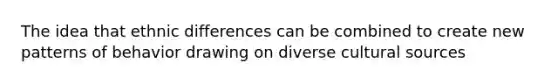 The idea that ethnic differences can be combined to create new patterns of behavior drawing on diverse cultural sources