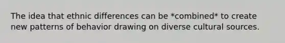 The idea that ethnic differences can be *combined* to create new patterns of behavior drawing on diverse cultural sources.