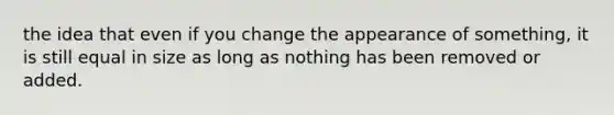 the idea that even if you change the appearance of something, it is still equal in size as long as nothing has been removed or added.