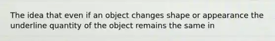 The idea that even if an object changes shape or appearance the underline quantity of the object remains the same in