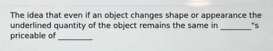 The idea that even if an object changes shape or appearance the underlined quantity of the object remains the same in ________"s priceable of _________