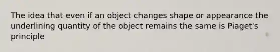 The idea that even if an object changes shape or appearance the underlining quantity of the object remains the same is Piaget's principle