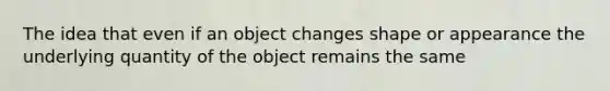 ​The idea that even if an object changes shape or appearance the underlying quantity of the object remains the same