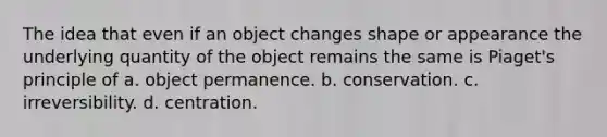 The idea that even if an object changes shape or appearance the underlying quantity of the object remains the same is Piaget's principle of a. object permanence. b. conservation. c. irreversibility. d. centration.