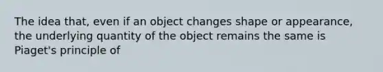 The idea that, even if an object changes shape or appearance, the underlying quantity of the object remains the same is Piaget's principle of