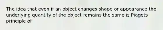 The idea that even if an object changes shape or appearance the underlying quantity of the object remains the same is Piagets principle of