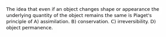 The idea that even if an object changes shape or appearance the underlying quantity of the object remains the same is Piaget's principle of A) assimilation. B) conservation. C) irreversibility. D) object permanence.