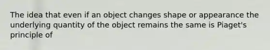 The idea that even if an object changes shape or appearance the underlying quantity of the object remains the same is Piaget's principle of