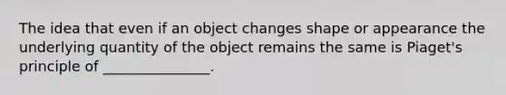 The idea that even if an object changes shape or appearance the underlying quantity of the object remains the same is Piaget's principle of _______________.