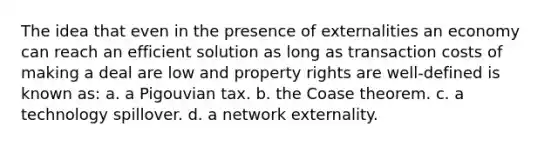 The idea that even in the presence of externalities an economy can reach an efficient solution as long as transaction costs of making a deal are low and property rights are well-defined is known as: a. a Pigouvian tax. b. the Coase theorem. c. a technology spillover. d. a network externality.