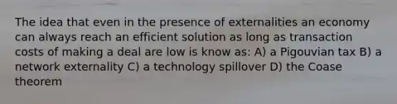 The idea that even in the presence of externalities an economy can always reach an efficient solution as long as transaction costs of making a deal are low is know as: A) a Pigouvian tax B) a network externality C) a technology spillover D) the Coase theorem