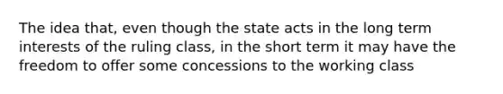 The idea that, even though the state acts in the long term interests of the ruling class, in the short term it may have the freedom to offer some concessions to the working class