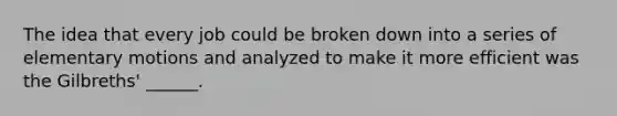 The idea that every job could be broken down into a series of elementary motions and analyzed to make it more efficient was the Gilbreths' ______.