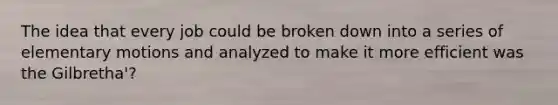 The idea that every job could be broken down into a series of elementary motions and analyzed to make it more efficient was the Gilbretha'?