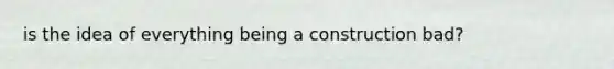 is the idea of everything being a construction bad?