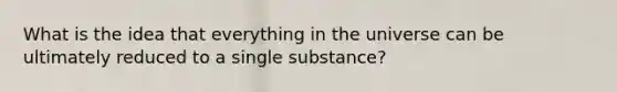 What is the idea that everything in the universe can be ultimately reduced to a single substance?