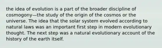 the idea of evolution is a part of the broader discipline of cosmogony—the study of the origin of the cosmos or the universe. The idea that the solar system evolved according to natural laws was an important first step in modern evolutionary thought. The next step was a natural evolutionary account of the history of the earth itself.