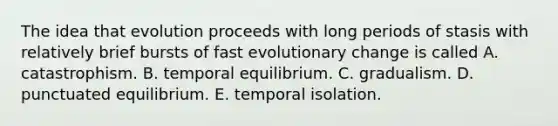 The idea that evolution proceeds with long periods of stasis with relatively brief bursts of fast evolutionary change is called A. catastrophism. B. temporal equilibrium. C. gradualism. D. punctuated equilibrium. E. temporal isolation.