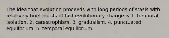 The idea that evolution proceeds with long periods of stasis with relatively brief bursts of fast evolutionary change is 1. temporal isolation. 2. catastrophism. 3. gradualism. 4. punctuated equilibrium. 5. temporal equilibrium.