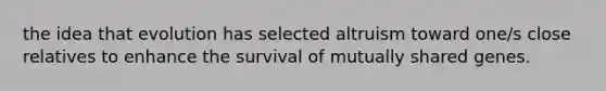 the idea that evolution has selected altruism toward one/s close relatives to enhance the survival of mutually shared genes.